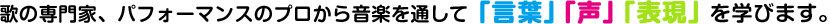 歌の専門家、パフォーマンスのプロから音楽を通して「言葉」「声」「表現」を学びます。