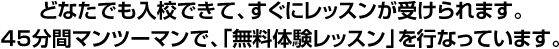 どなたでも入校できて、すぐにレッスンが受けられます。４５分間マンツーマンで、「無料体験レッスン」を行なっています。