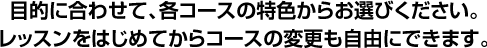 目的に合わせて、各コースの特色からお選びください。レッスンをはじめてからコースの変更も自由にできます。