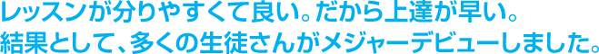 レッスンが分りやすくて良い。だから上達が早い。結果として、多くの生徒さんがメジャーデビューしました。